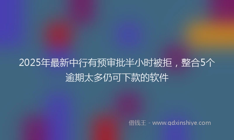 2025年最新中行有预审批半小时被拒，整合5个逾期太多仍可下款的软件