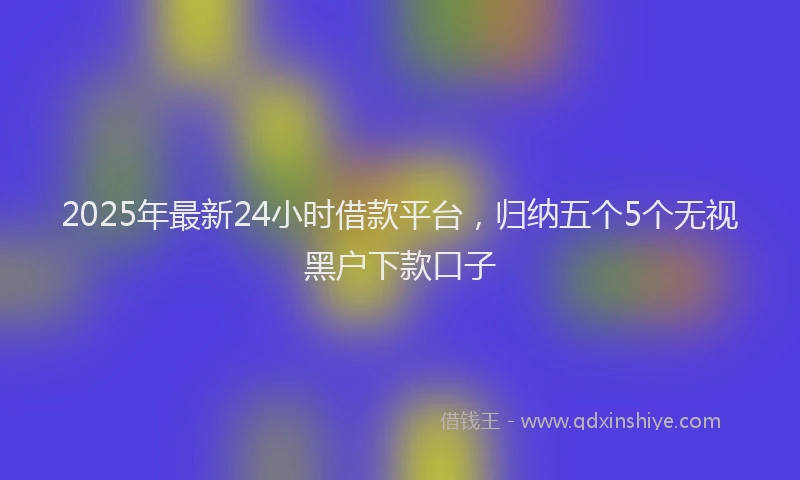 2025年最新24小时借款平台，归纳五个5个无视黑户下款口子