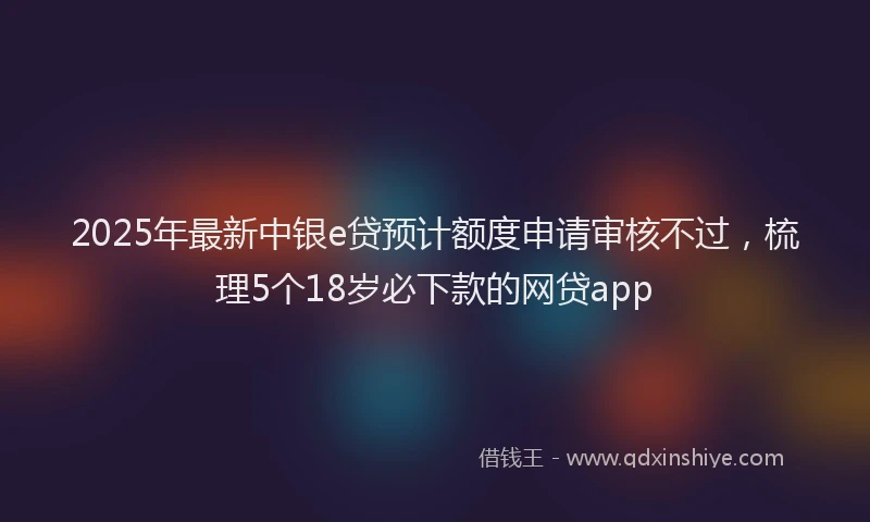 2025年最新中银e贷预计额度申请审核不过，梳理5个18岁必下款的网贷app
