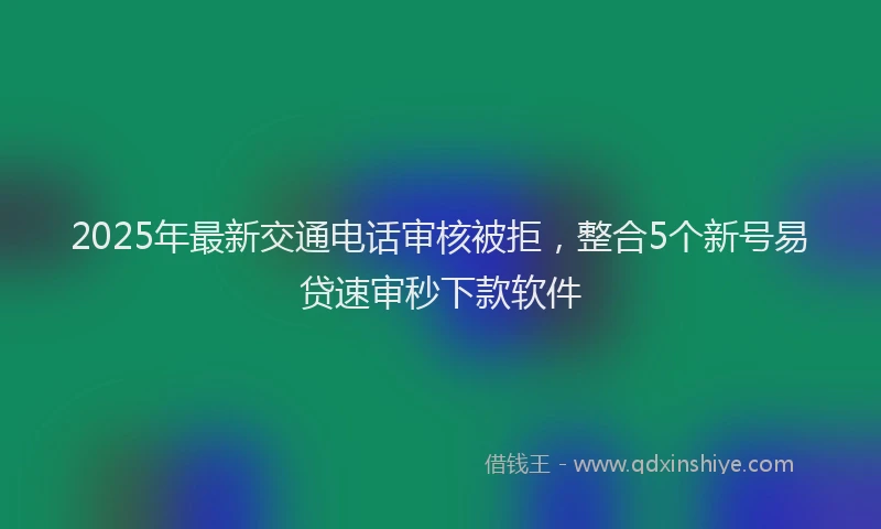 2025年最新交通电话审核被拒，整合5个新号易贷速审秒下款软件