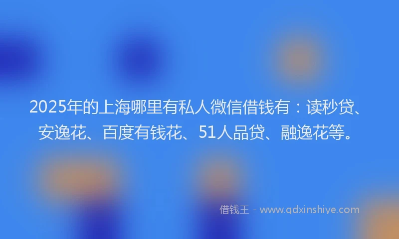 2025年的上海哪里有私人微信借钱有：读秒贷、安逸花、百度有钱花、51人品贷、融逸花等。