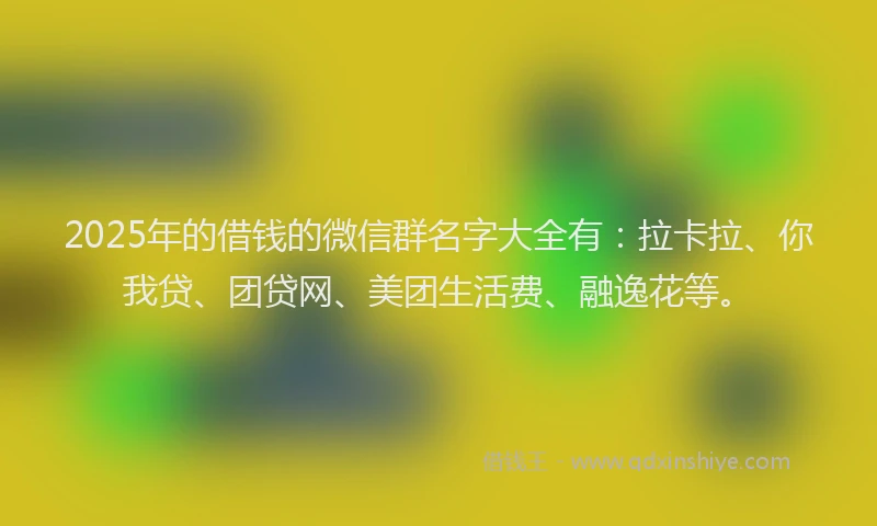 2025年的借钱的微信群名字大全有：拉卡拉、你我贷、团贷网、美团生活费、融逸花等。