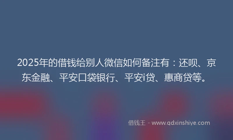 2025年的借钱给别人微信如何备注有：还呗、京东金融、平安口袋银行、平安i贷、惠商贷等。