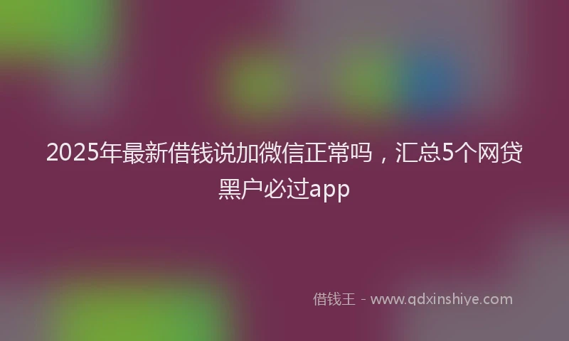 2025年最新借钱说加微信正常吗，汇总5个网贷黑户必过app