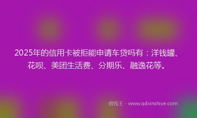 2025年的信用卡被拒能申请车贷吗有：洋钱罐、花呗、美团生活费、分期乐、融逸花等。