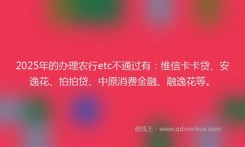 2025年的办理农行etc不通过有：维信卡卡贷、安逸花、拍拍贷、中原消费金融、融逸花等。