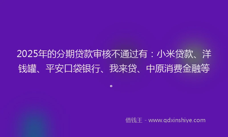 2025年的分期贷款审核不通过有：小米贷款、洋钱罐、平安口袋银行、我来贷、中原消费金融等。