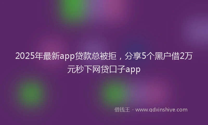 2025年最新app贷款总被拒，分享5个黑户借2万元秒下网贷口子app