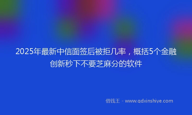2025年最新中信面签后被拒几率，概括5个金融创新秒下不要芝麻分的软件