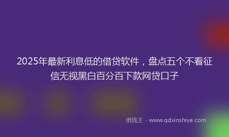 2025年最新利息低的借贷软件，盘点五个不看征信无视黑白百分百下款网贷口子