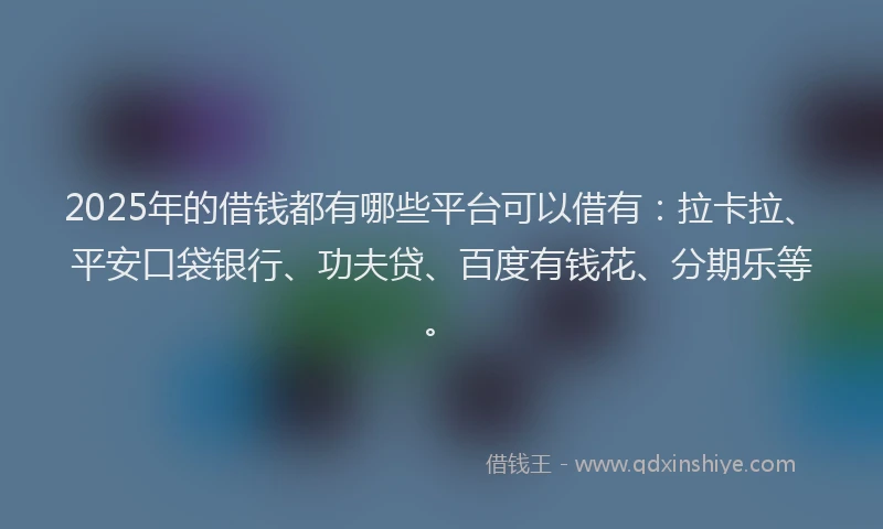 2025年的借钱都有哪些平台可以借有：拉卡拉、平安口袋银行、功夫贷、百度有钱花、分期乐等。