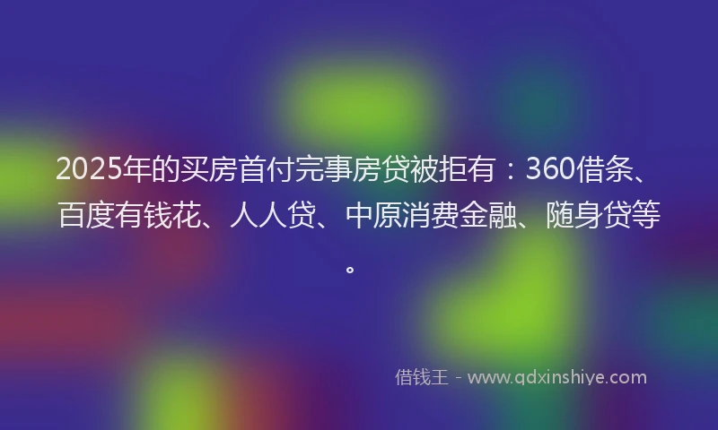 2025年的买房首付完事房贷被拒有：360借条、百度有钱花、人人贷、中原消费金融、随身贷等。