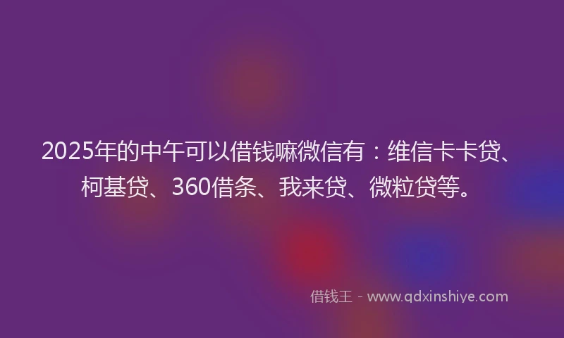 2025年的中午可以借钱嘛微信有：维信卡卡贷、柯基贷、360借条、我来贷、微粒贷等。