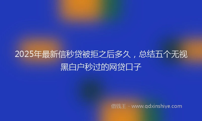 2025年最新信秒贷被拒之后多久，总结五个无视黑白户秒过的网贷口子
