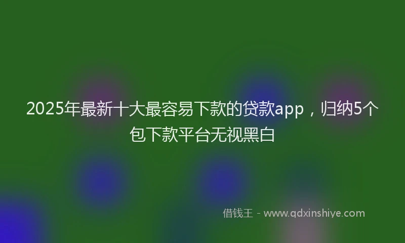 2025年最新十大最容易下款的贷款app，归纳5个包下款平台无视黑白