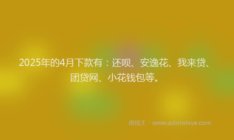 2025年的4月下款有：还呗、安逸花、我来贷、团贷网、小花钱包等。