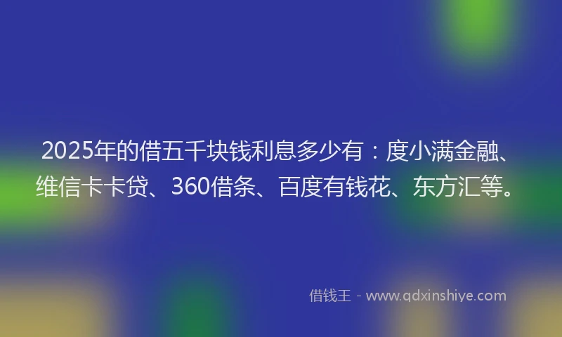 2025年的借五千块钱利息多少有：度小满金融、维信卡卡贷、360借条、百度有钱花、东方汇等。