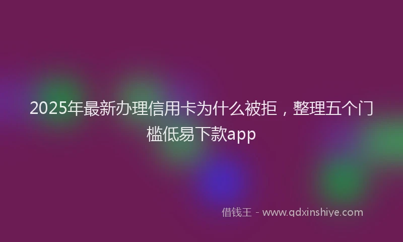 2025年最新办理信用卡为什么被拒，整理五个门槛低易下款app
