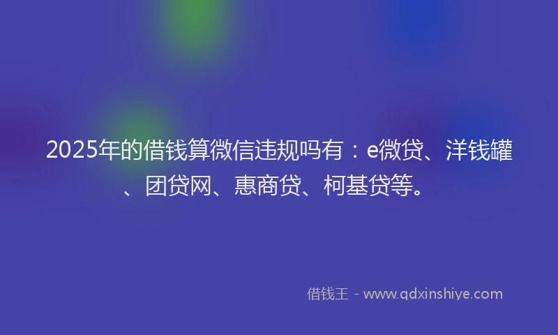 2025年的借钱算微信违规吗有：e微贷、洋钱罐、团贷网、惠商贷、柯基贷等。