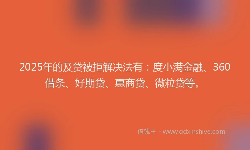 2025年的及贷被拒解决法有：度小满金融、360借条、好期贷、惠商贷、微粒贷等。