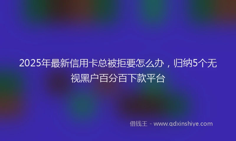 2025年最新信用卡总被拒要怎么办，归纳5个无视黑户百分百下款平台