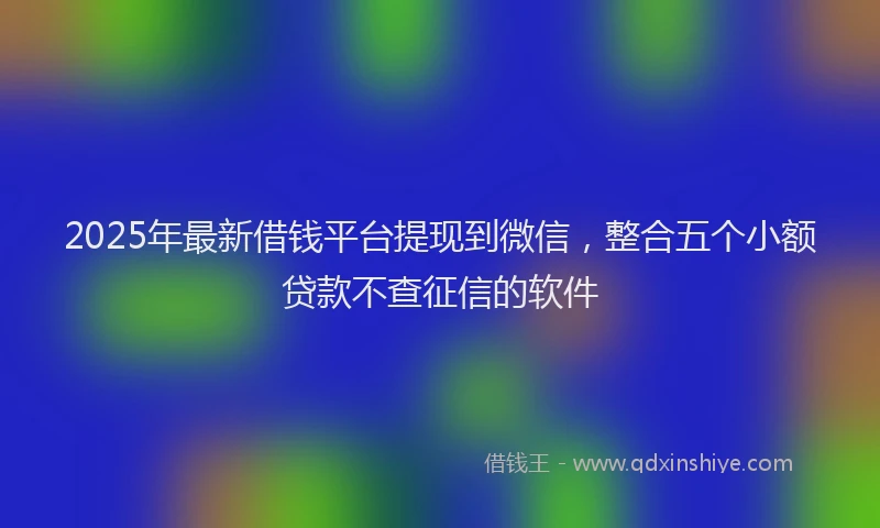 2025年最新借钱平台提现到微信，整合五个小额贷款不查征信的软件