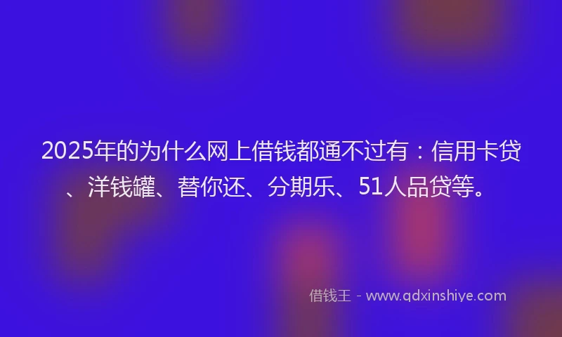 2025年的为什么网上借钱都通不过有：信用卡贷、洋钱罐、替你还、分期乐、51人品贷等。