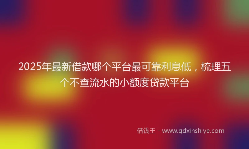 2025年最新借款哪个平台最可靠利息低，梳理五个不查流水的小额度贷款平台