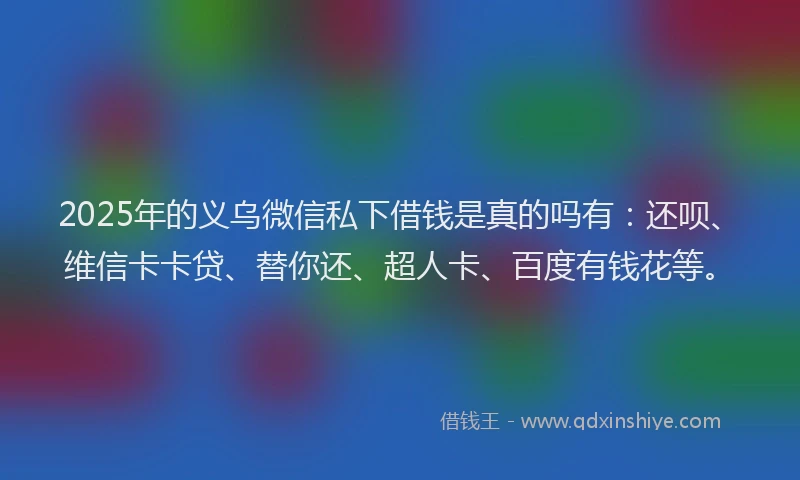 2025年的义乌微信私下借钱是真的吗有：还呗、维信卡卡贷、替你还、超人卡、百度有钱花等。