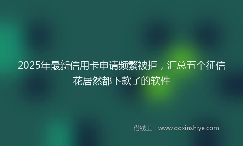 2025年最新信用卡申请频繁被拒，汇总五个征信花居然都下款了的软件