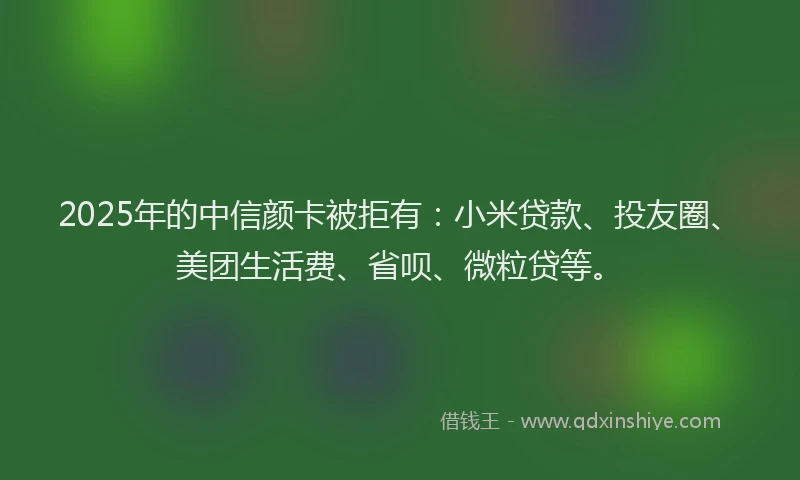2025年的中信颜卡被拒有：小米贷款、投友圈、美团生活费、省呗、微粒贷等。