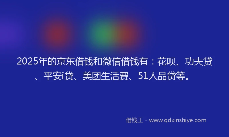2025年的京东借钱和微信借钱有：花呗、功夫贷、平安i贷、美团生活费、51人品贷等。