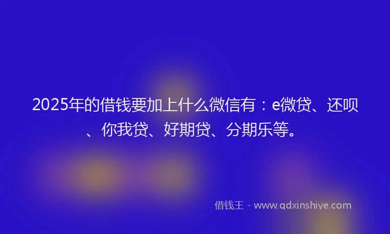 2025年的借钱要加上什么微信有：e微贷、还呗、你我贷、好期贷、分期乐等。