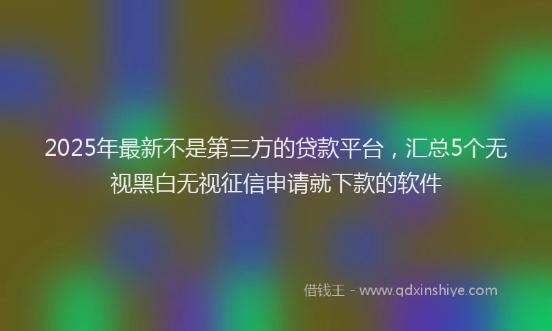 2025年最新不是第三方的贷款平台，汇总5个无视黑白无视征信申请就下款的软件