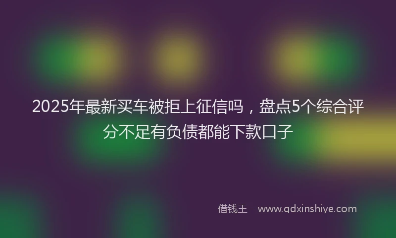 2025年最新买车被拒上征信吗，盘点5个综合评分不足有负债都能下款口子