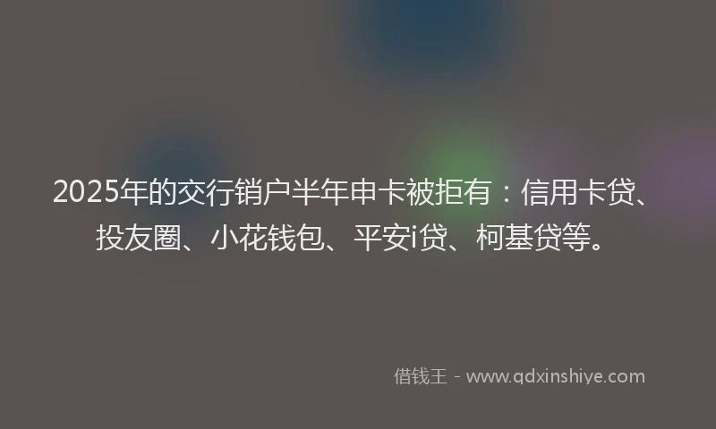 2025年的交行销户半年申卡被拒有：信用卡贷、投友圈、小花钱包、平安i贷、柯基贷等。