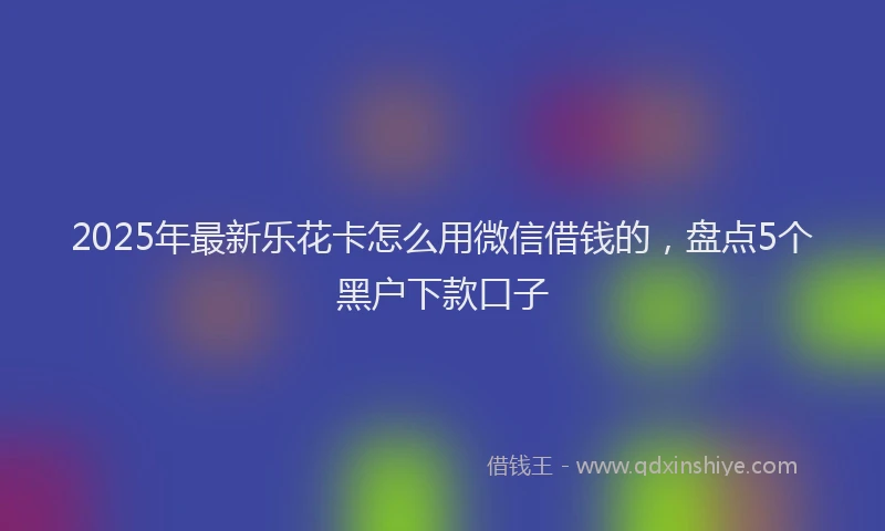 2025年最新乐花卡怎么用微信借钱的，盘点5个黑户下款口子