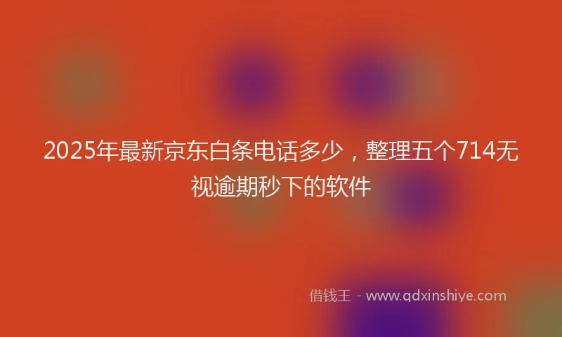 2025年最新京东白条电话多少，整理五个714无视逾期秒下的软件