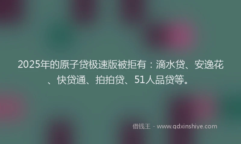 2025年的原子贷极速版被拒有：滴水贷、安逸花、快贷通、拍拍贷、51人品贷等。