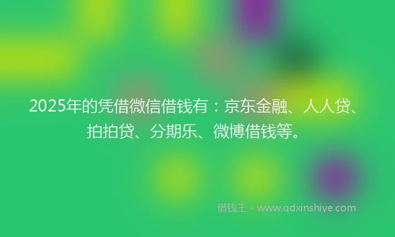 2025年的凭借微信借钱有：京东金融、人人贷、拍拍贷、分期乐、微博借钱等。
