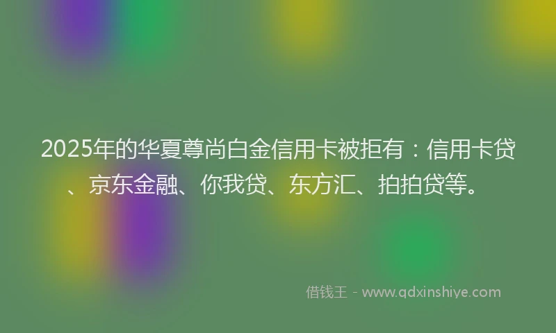 2025年的华夏尊尚白金信用卡被拒有：信用卡贷、京东金融、你我贷、东方汇、拍拍贷等。