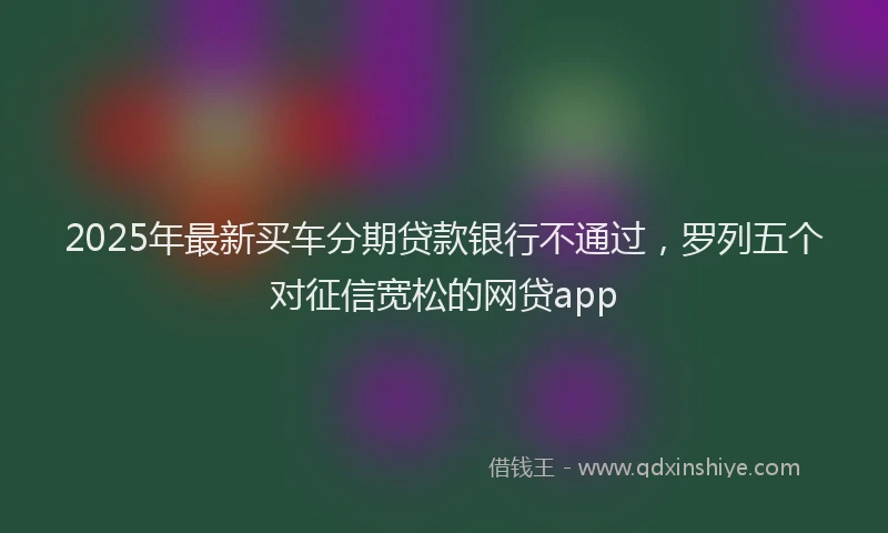 2025年最新买车分期贷款银行不通过，罗列五个对征信宽松的网贷app