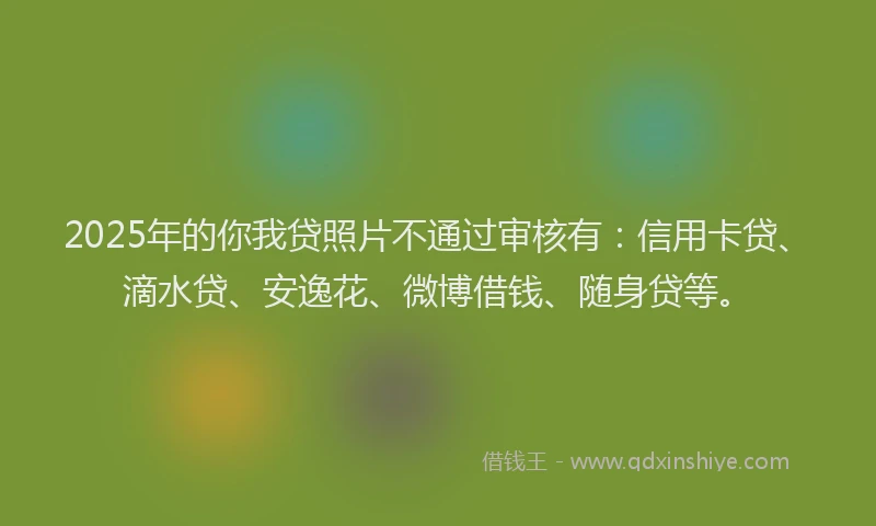 2025年的你我贷照片不通过审核有：信用卡贷、滴水贷、安逸花、微博借钱、随身贷等。