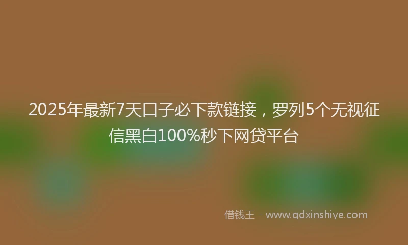 2025年最新7天口子必下款链接，罗列5个无视征信黑白100%秒下网贷平台