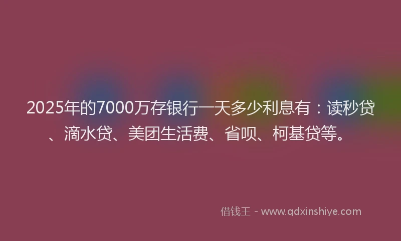 2025年的7000万存银行一天多少利息有：读秒贷、滴水贷、美团生活费、省呗、柯基贷等。