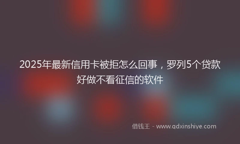 2025年最新信用卡被拒怎么回事，罗列5个贷款好做不看征信的软件