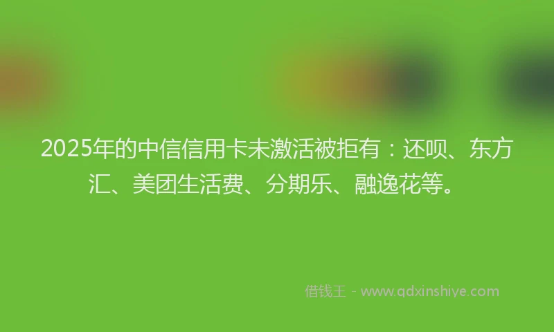 2025年的中信信用卡未激活被拒有：还呗、东方汇、美团生活费、分期乐、融逸花等。