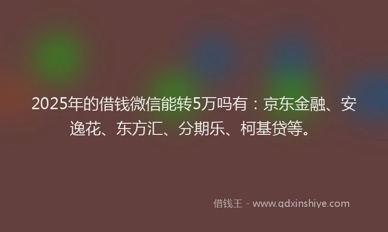 2025年的借钱微信能转5万吗有：京东金融、安逸花、东方汇、分期乐、柯基贷等。