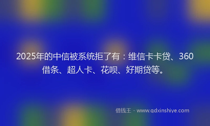 2025年的中信被系统拒了有：维信卡卡贷、360借条、超人卡、花呗、好期贷等。