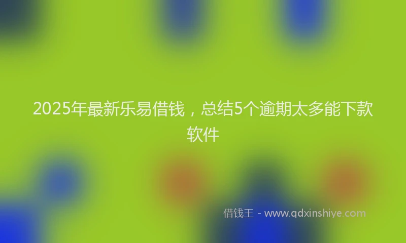 2025年最新乐易借钱，总结5个逾期太多能下款软件